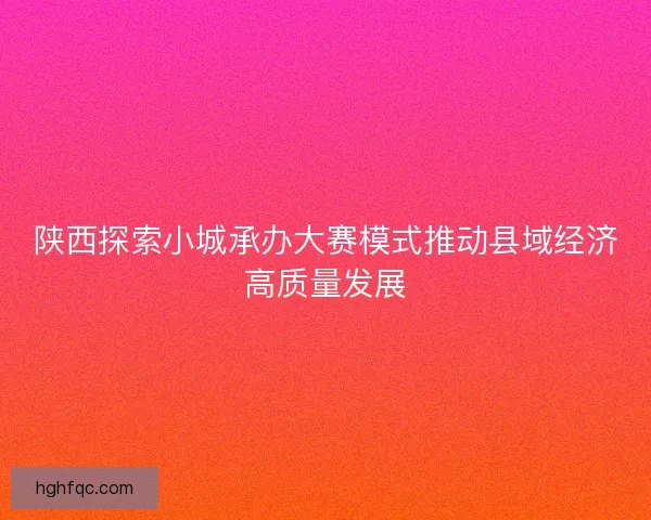 陕西探索小城承办大赛模式推动县域经济高质量发展