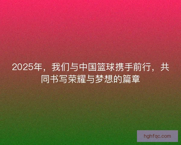 2025年，我们与中国篮球携手前行，共同书写荣耀与梦想的篇章