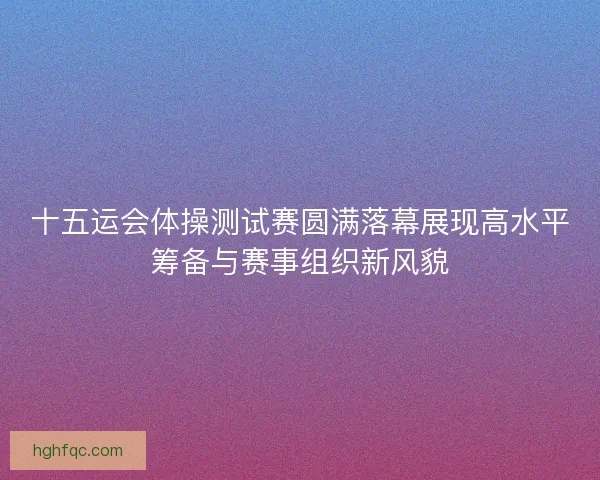 十五运会体操测试赛圆满落幕展现高水平筹备与赛事组织新风貌