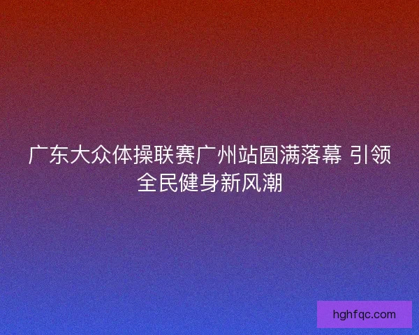 广东大众体操联赛广州站圆满落幕 引领全民健身新风潮