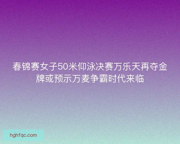 春锦赛女子50米仰泳决赛万乐天再夺金牌或预示万麦争霸时代来临