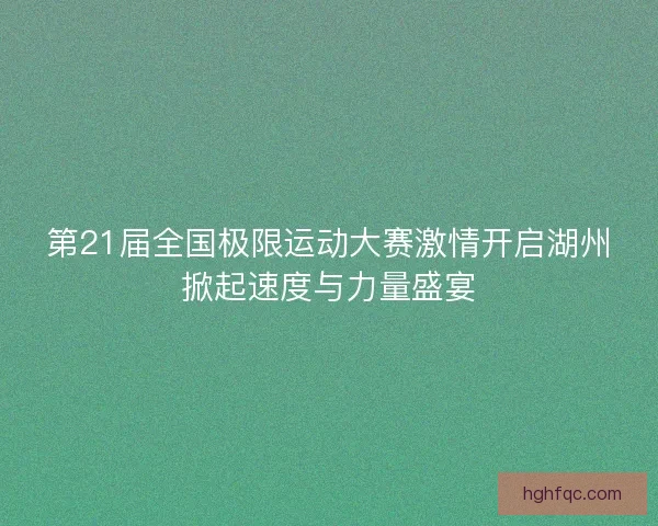 第21届全国极限运动大赛激情开启湖州掀起速度与力量盛宴