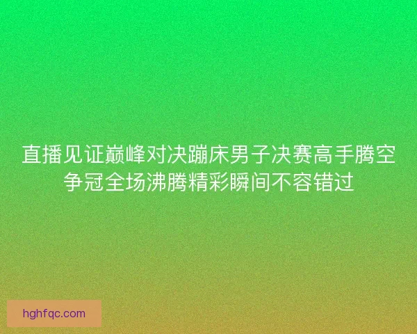 直播见证巅峰对决蹦床男子决赛高手腾空争冠全场沸腾精彩瞬间不容错过