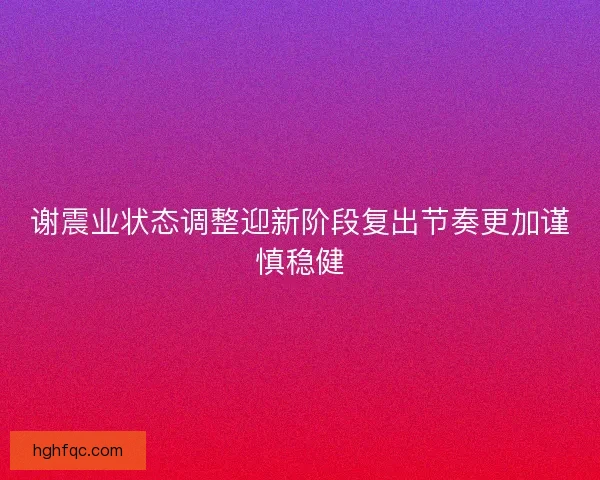 谢震业状态调整迎新阶段复出节奏更加谨慎稳健