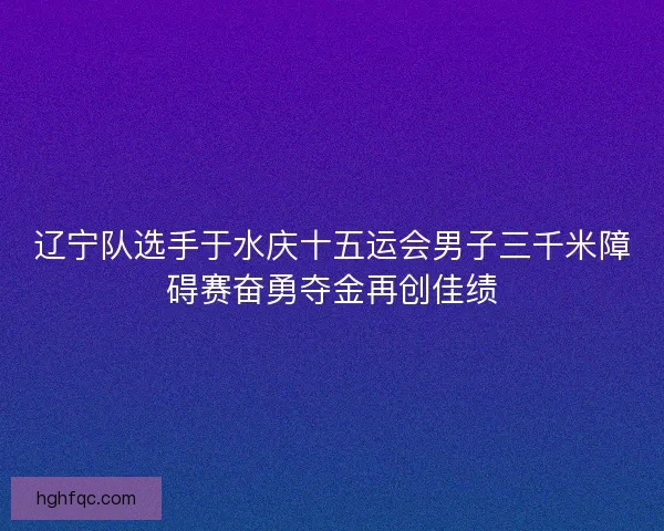 辽宁队选手于水庆十五运会男子三千米障碍赛奋勇夺金再创佳绩
