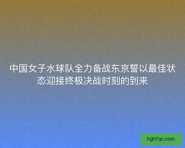 中国女子水球队全力备战东京誓以最佳状态迎接终极决战时刻的到来 中国女子水球队全力备战东京誓以最佳状态迎接终极决战时刻的到来