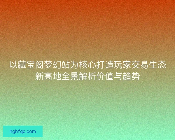 以藏宝阁梦幻站为核心打造玩家交易生态新高地全景解析价值与趋势