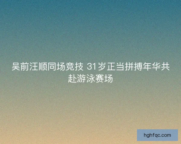 吴前汪顺同场竞技 31岁正当拼搏年华共赴游泳赛场 吴前汪顺同场竞技 31岁正当拼搏年华共赴游泳赛场