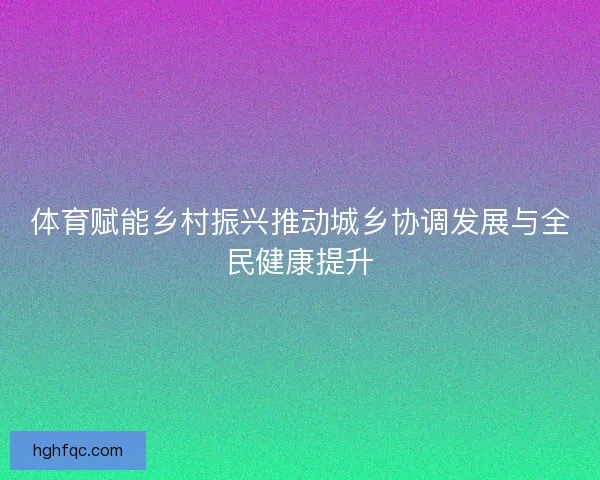 体育赋能乡村振兴推动城乡协调发展与全民健康提升