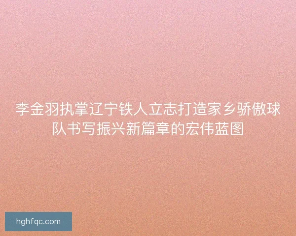 李金羽执掌辽宁铁人立志打造家乡骄傲球队书写振兴新篇章的宏伟蓝图 李金羽执掌辽宁铁人立志打造家乡骄傲球队书写振兴新篇章的宏伟蓝图