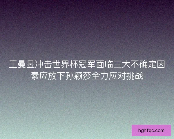 王曼昱冲击世界杯冠军面临三大不确定因素应放下孙颖莎全力应对挑战 王曼昱冲击世界杯冠军面临三大不确定因素应放下孙颖莎全力应对挑战